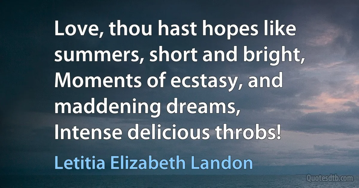 Love, thou hast hopes like summers, short and bright,
Moments of ecstasy, and maddening dreams,
Intense delicious throbs! (Letitia Elizabeth Landon)