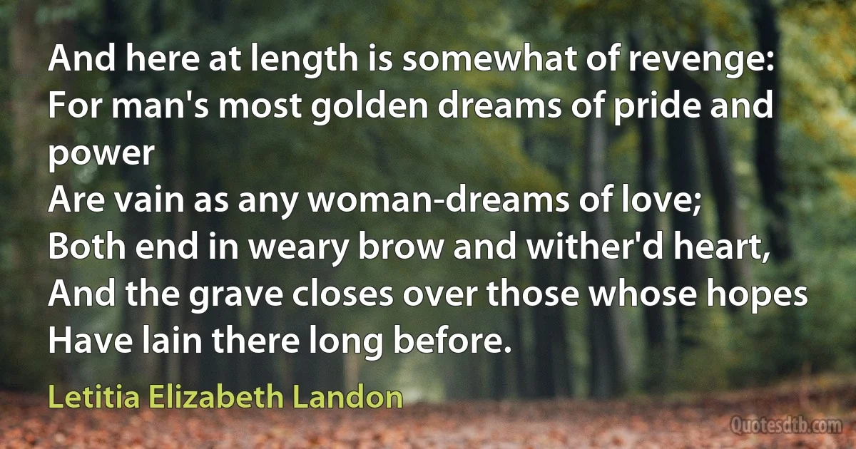 And here at length is somewhat of revenge:
For man's most golden dreams of pride and power
Are vain as any woman-dreams of love;
Both end in weary brow and wither'd heart,
And the grave closes over those whose hopes
Have lain there long before. (Letitia Elizabeth Landon)