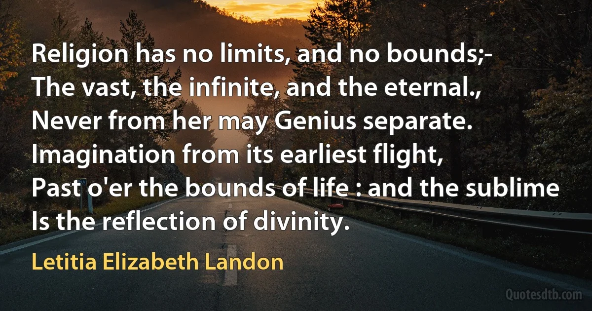 Religion has no limits, and no bounds;-
The vast, the infinite, and the eternal.,
Never from her may Genius separate.
Imagination from its earliest flight,
Past o'er the bounds of life : and the sublime
Is the reflection of divinity. (Letitia Elizabeth Landon)