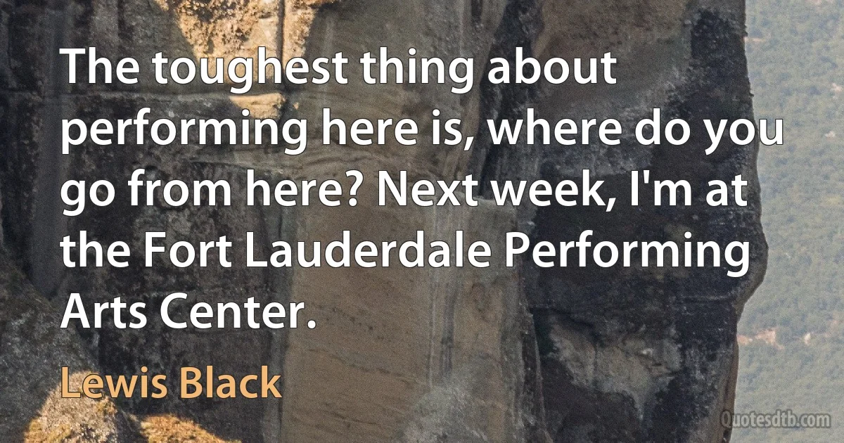 The toughest thing about performing here is, where do you go from here? Next week, I'm at the Fort Lauderdale Performing Arts Center. (Lewis Black)