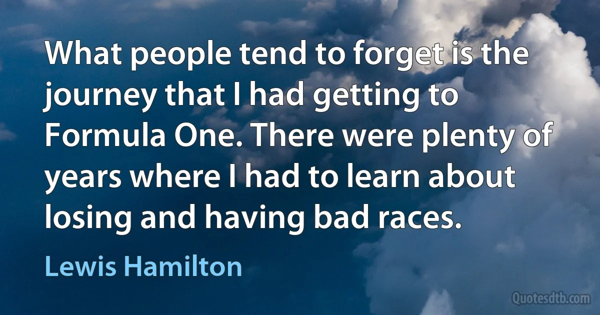 What people tend to forget is the journey that I had getting to Formula One. There were plenty of years where I had to learn about losing and having bad races. (Lewis Hamilton)