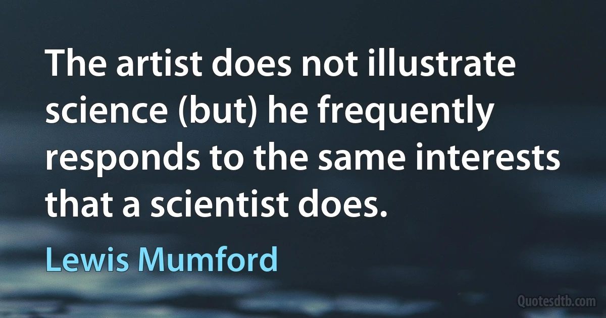 The artist does not illustrate science (but) he frequently responds to the same interests that a scientist does. (Lewis Mumford)