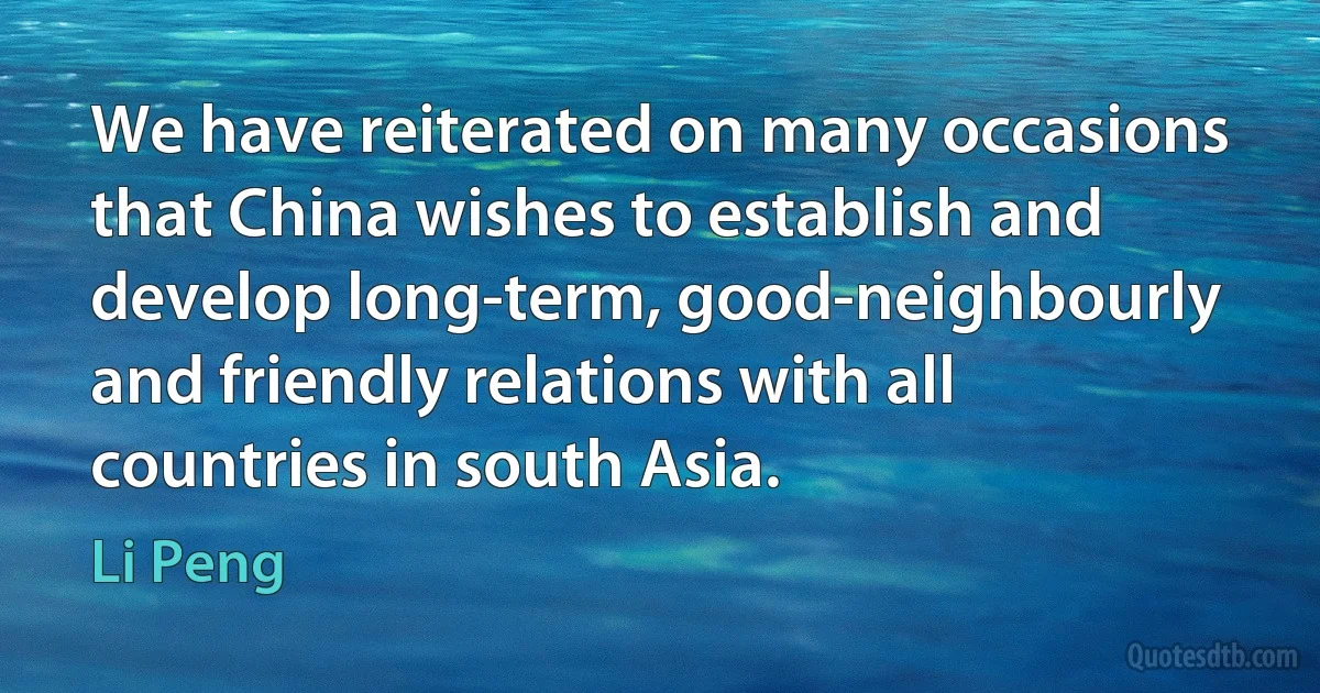 We have reiterated on many occasions that China wishes to establish and develop long-term, good-neighbourly and friendly relations with all countries in south Asia. (Li Peng)