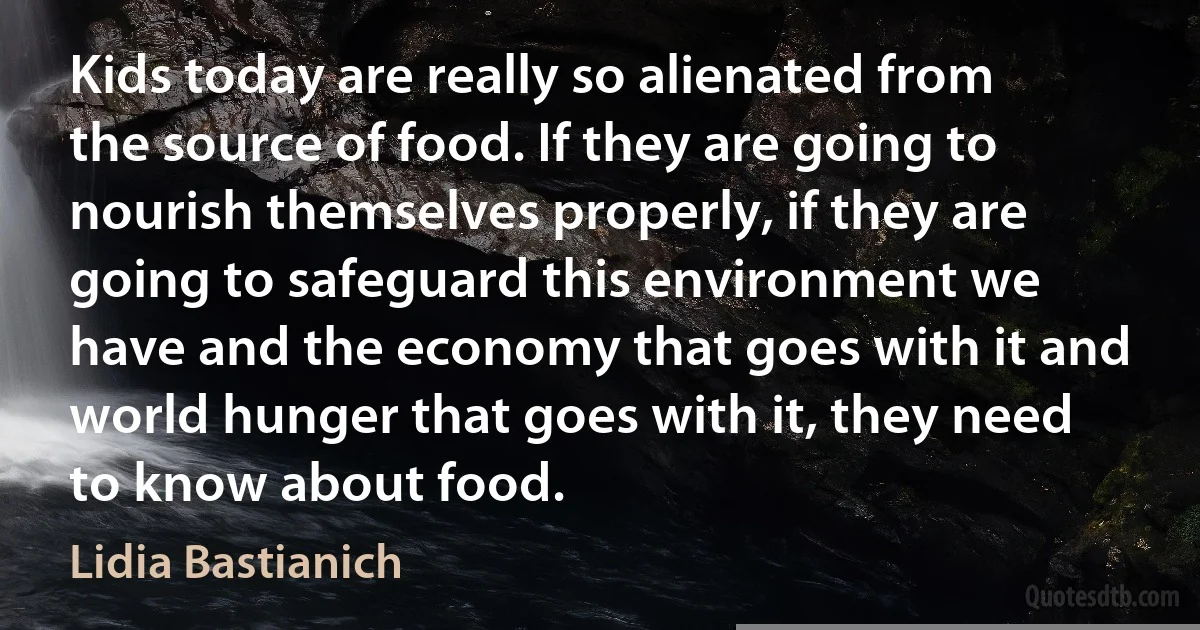 Kids today are really so alienated from the source of food. If they are going to nourish themselves properly, if they are going to safeguard this environment we have and the economy that goes with it and world hunger that goes with it, they need to know about food. (Lidia Bastianich)