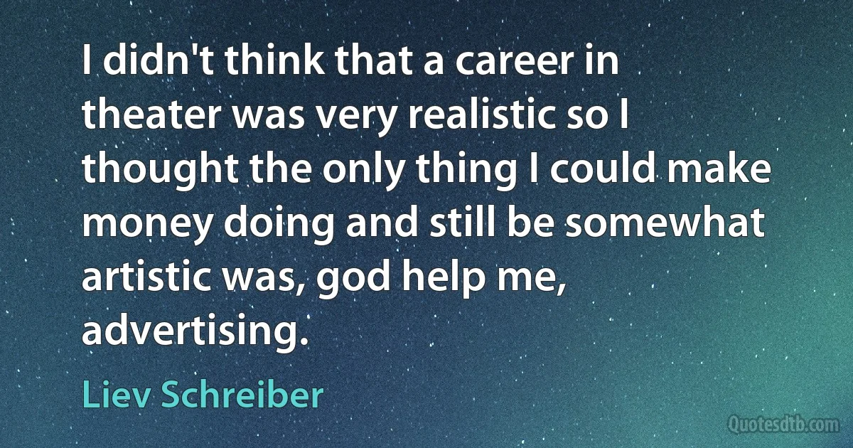 I didn't think that a career in theater was very realistic so I thought the only thing I could make money doing and still be somewhat artistic was, god help me, advertising. (Liev Schreiber)