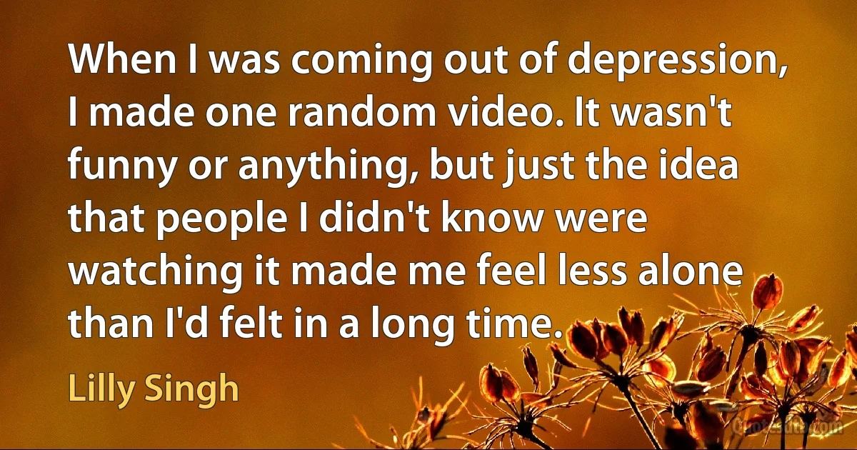 When I was coming out of depression, I made one random video. It wasn't funny or anything, but just the idea that people I didn't know were watching it made me feel less alone than I'd felt in a long time. (Lilly Singh)