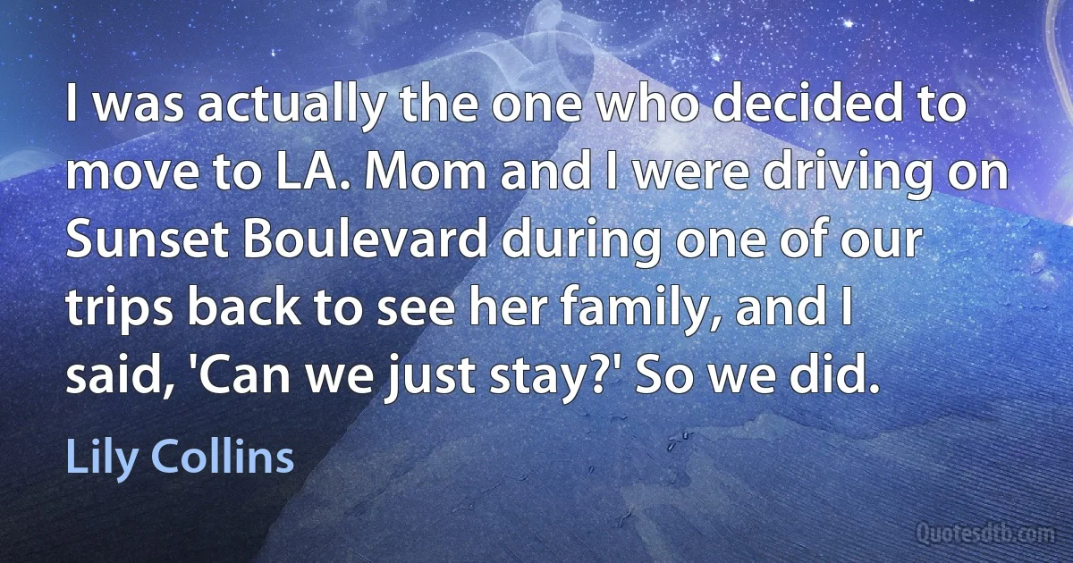 I was actually the one who decided to move to LA. Mom and I were driving on Sunset Boulevard during one of our trips back to see her family, and I said, 'Can we just stay?' So we did. (Lily Collins)