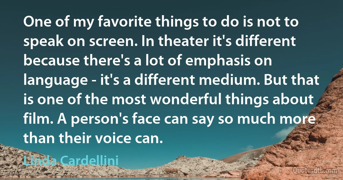 One of my favorite things to do is not to speak on screen. In theater it's different because there's a lot of emphasis on language - it's a different medium. But that is one of the most wonderful things about film. A person's face can say so much more than their voice can. (Linda Cardellini)