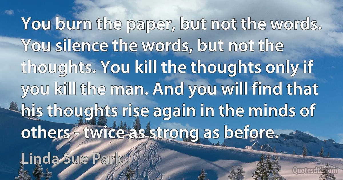 You burn the paper, but not the words. You silence the words, but not the thoughts. You kill the thoughts only if you kill the man. And you will find that his thoughts rise again in the minds of others - twice as strong as before. (Linda Sue Park)