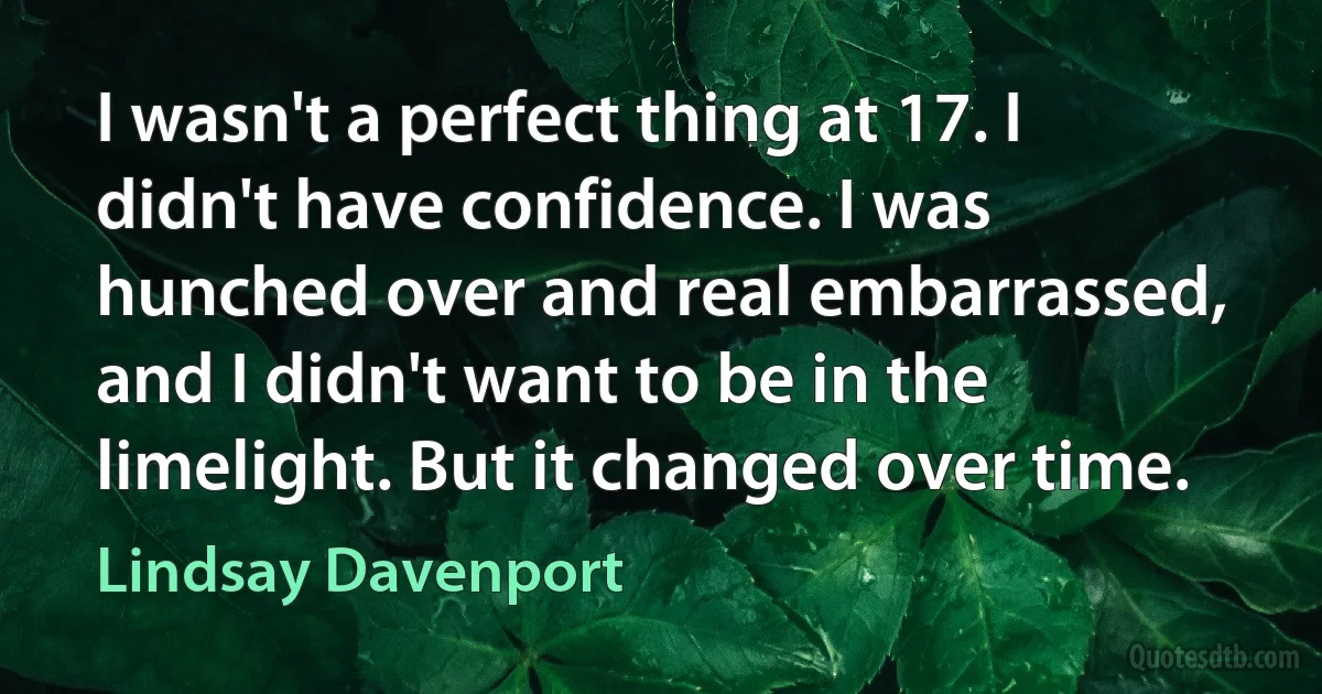 I wasn't a perfect thing at 17. I didn't have confidence. I was hunched over and real embarrassed, and I didn't want to be in the limelight. But it changed over time. (Lindsay Davenport)