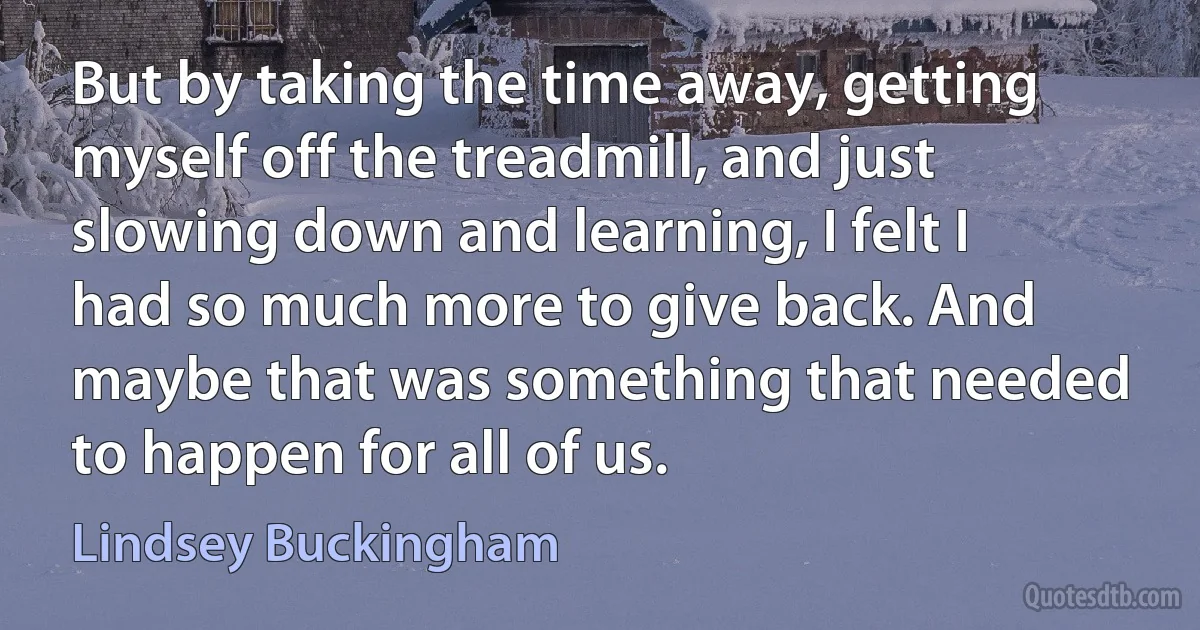 But by taking the time away, getting myself off the treadmill, and just slowing down and learning, I felt I had so much more to give back. And maybe that was something that needed to happen for all of us. (Lindsey Buckingham)