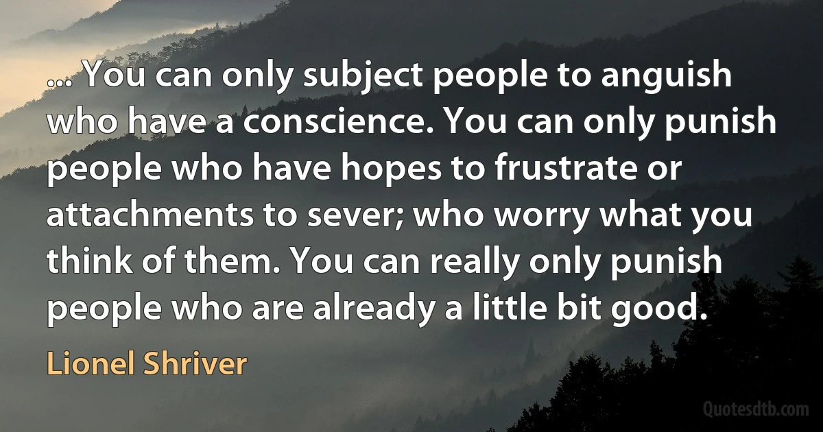 ... You can only subject people to anguish who have a conscience. You can only punish people who have hopes to frustrate or attachments to sever; who worry what you think of them. You can really only punish people who are already a little bit good. (Lionel Shriver)