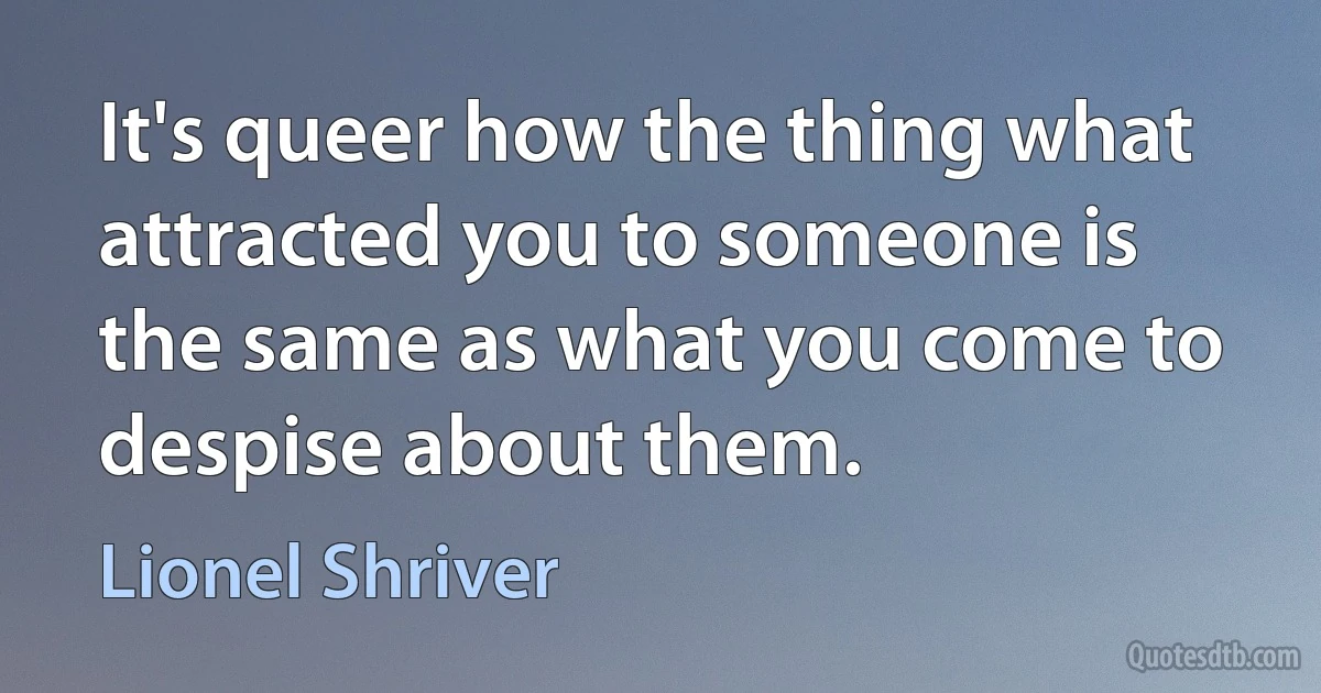 It's queer how the thing what attracted you to someone is the same as what you come to despise about them. (Lionel Shriver)