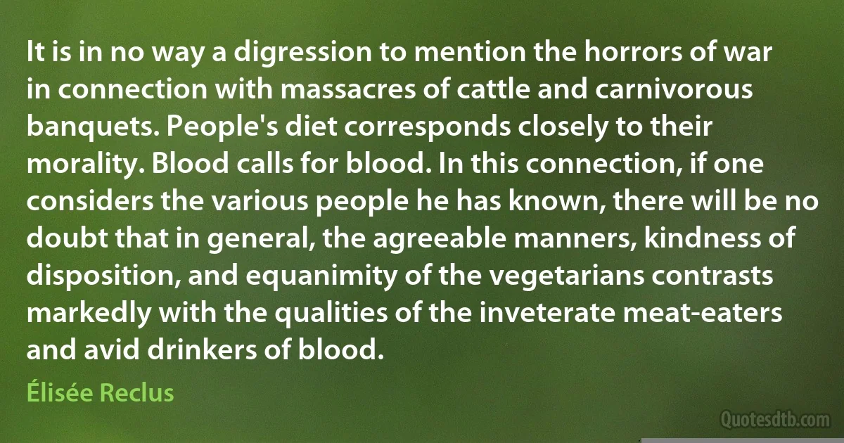 It is in no way a digression to mention the horrors of war in connection with massacres of cattle and carnivorous banquets. People's diet corresponds closely to their morality. Blood calls for blood. In this connection, if one considers the various people he has known, there will be no doubt that in general, the agreeable manners, kindness of disposition, and equanimity of the vegetarians contrasts markedly with the qualities of the inveterate meat-eaters and avid drinkers of blood. (Élisée Reclus)