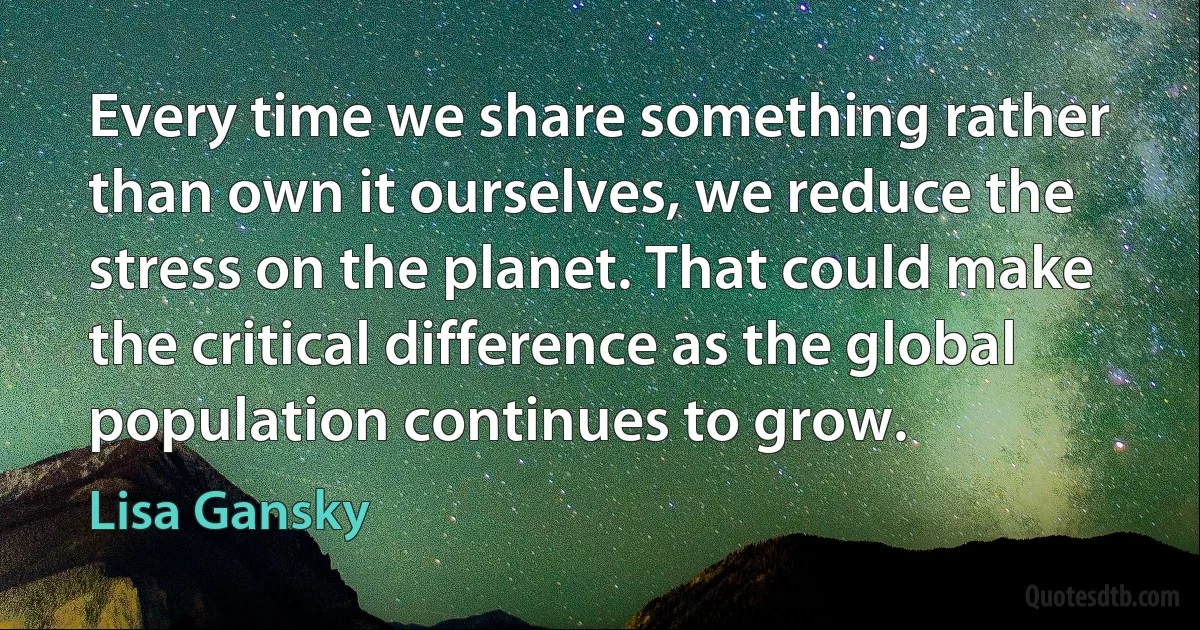 Every time we share something rather than own it ourselves, we reduce the stress on the planet. That could make the critical difference as the global population continues to grow. (Lisa Gansky)