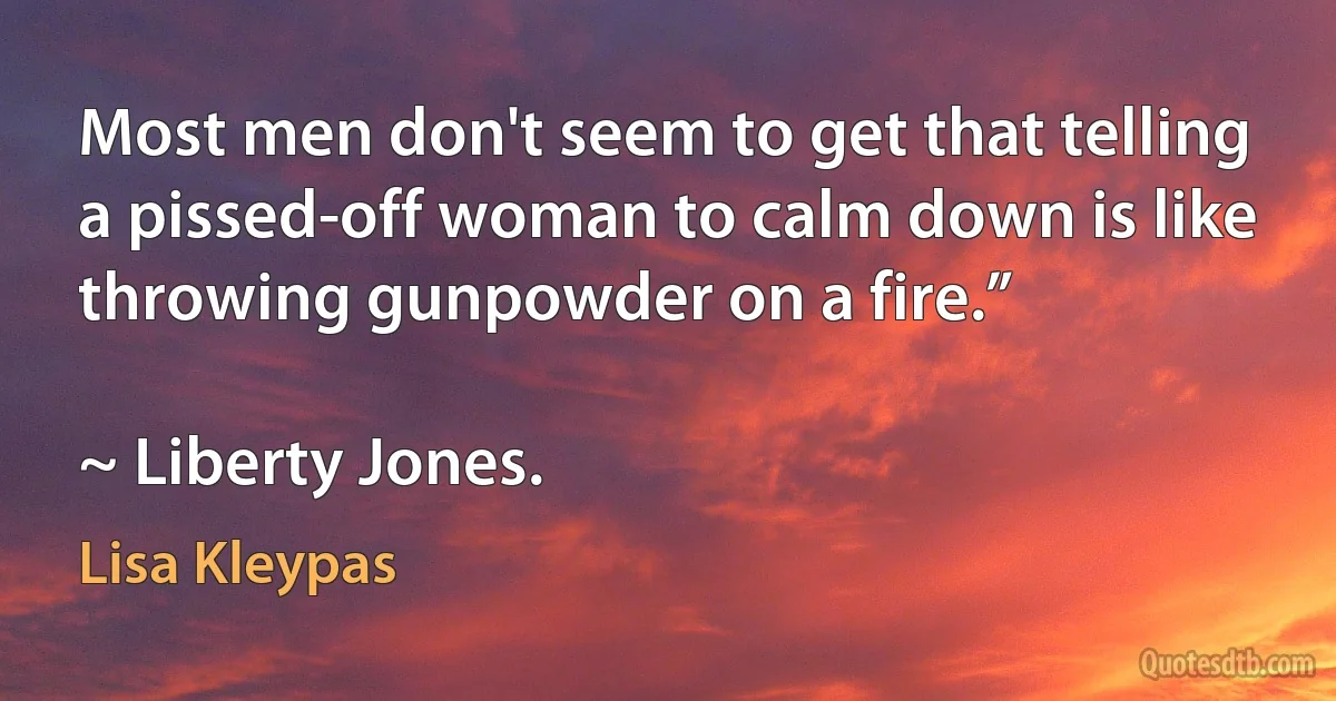 Most men don't seem to get that telling a pissed-off woman to calm down is like throwing gunpowder on a fire.”

~ Liberty Jones. (Lisa Kleypas)