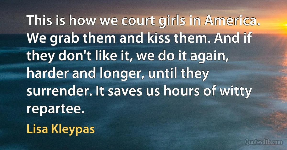 This is how we court girls in America. We grab them and kiss them. And if they don't like it, we do it again, harder and longer, until they surrender. It saves us hours of witty repartee. (Lisa Kleypas)