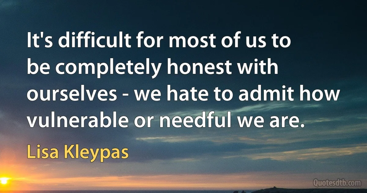 It's difficult for most of us to be completely honest with ourselves - we hate to admit how vulnerable or needful we are. (Lisa Kleypas)