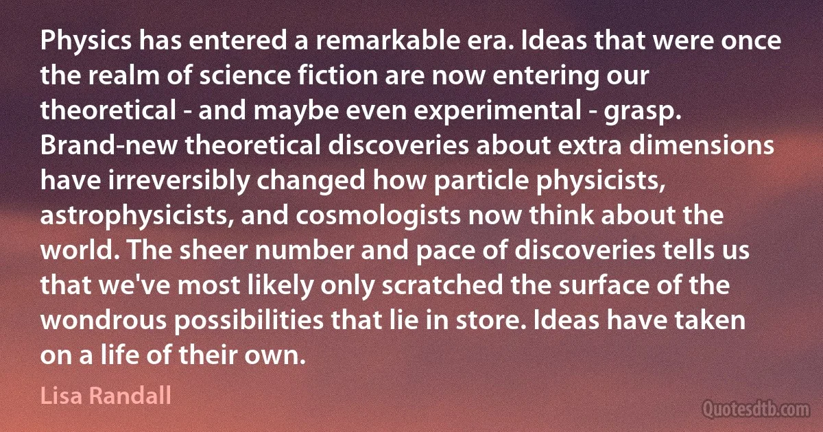 Physics has entered a remarkable era. Ideas that were once the realm of science fiction are now entering our theoretical - and maybe even experimental - grasp. Brand-new theoretical discoveries about extra dimensions have irreversibly changed how particle physicists, astrophysicists, and cosmologists now think about the world. The sheer number and pace of discoveries tells us that we've most likely only scratched the surface of the wondrous possibilities that lie in store. Ideas have taken on a life of their own. (Lisa Randall)