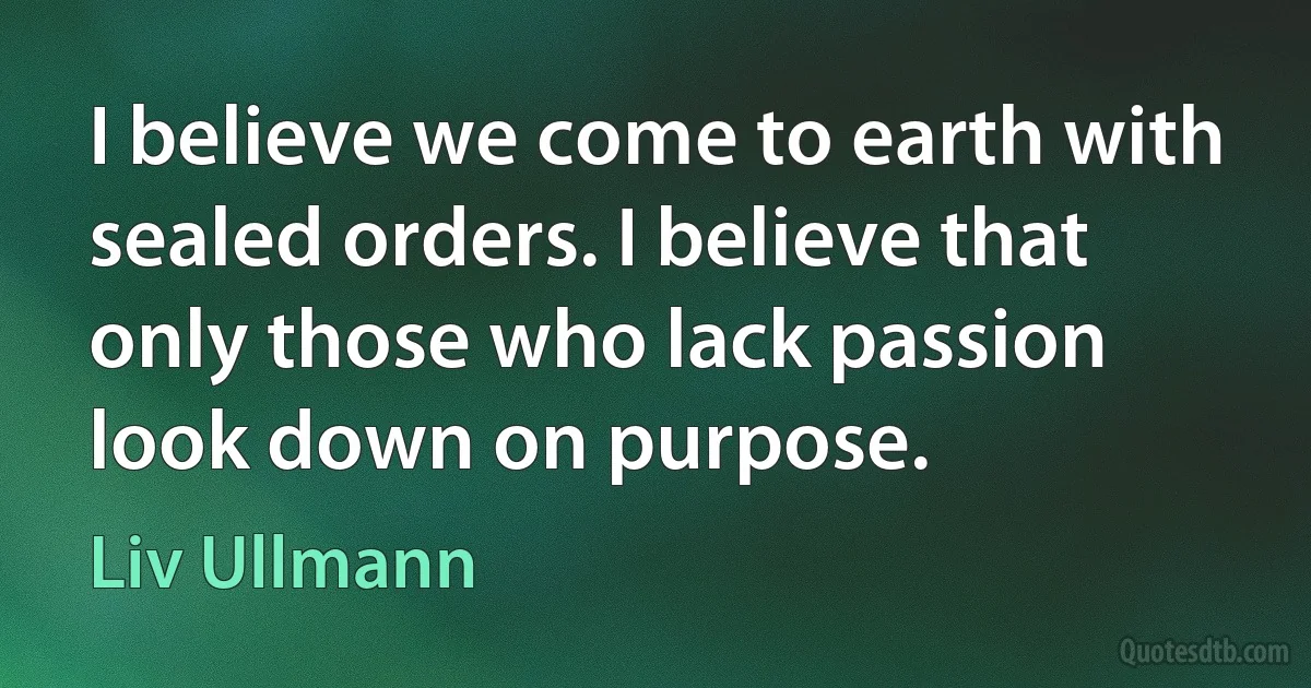 I believe we come to earth with sealed orders. I believe that only those who lack passion look down on purpose. (Liv Ullmann)