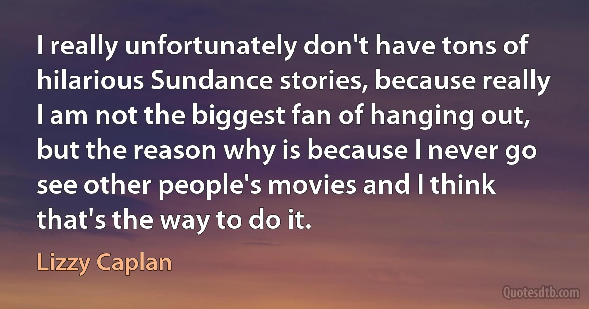 I really unfortunately don't have tons of hilarious Sundance stories, because really I am not the biggest fan of hanging out, but the reason why is because I never go see other people's movies and I think that's the way to do it. (Lizzy Caplan)