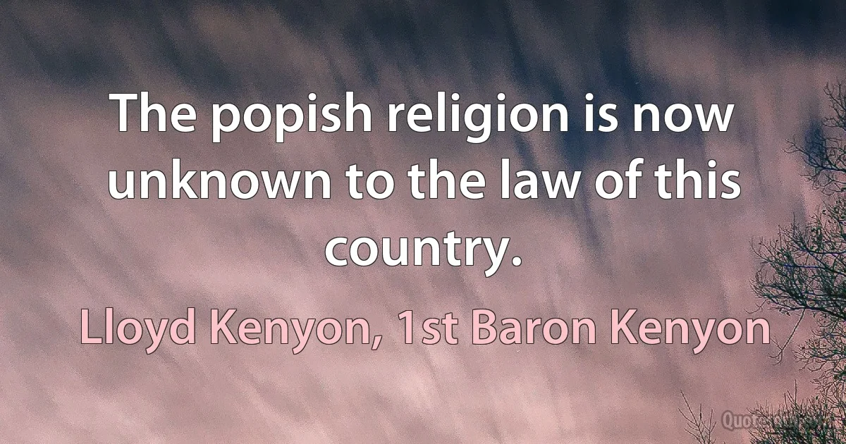 The popish religion is now unknown to the law of this country. (Lloyd Kenyon, 1st Baron Kenyon)