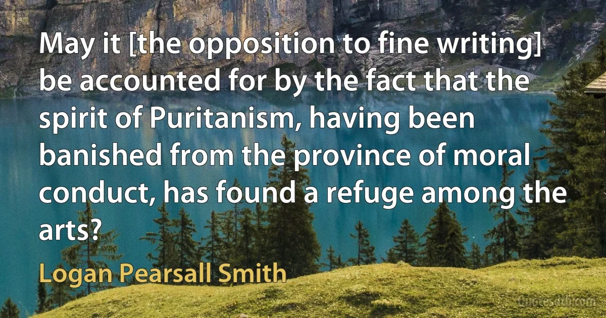 May it [the opposition to fine writing] be accounted for by the fact that the spirit of Puritanism, having been banished from the province of moral conduct, has found a refuge among the arts? (Logan Pearsall Smith)