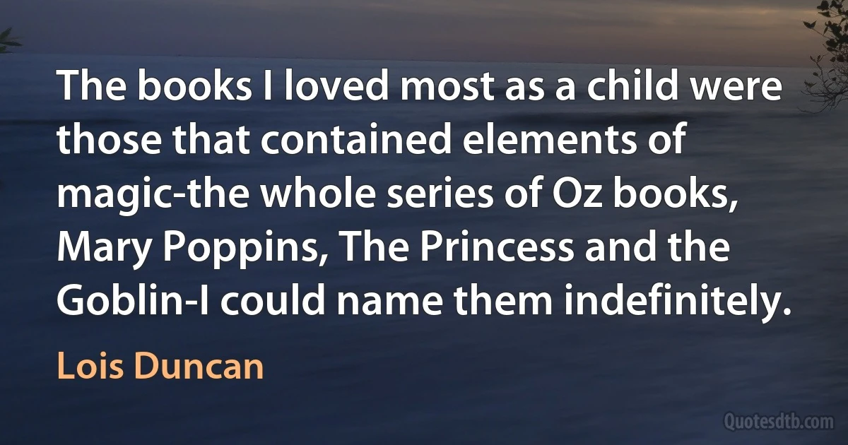 The books I loved most as a child were those that contained elements of magic-the whole series of Oz books, Mary Poppins, The Princess and the Goblin-I could name them indefinitely. (Lois Duncan)