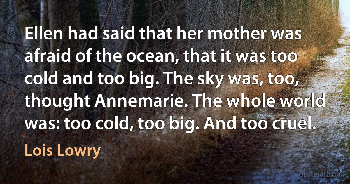 Ellen had said that her mother was afraid of the ocean, that it was too cold and too big. The sky was, too, thought Annemarie. The whole world was: too cold, too big. And too cruel. (Lois Lowry)