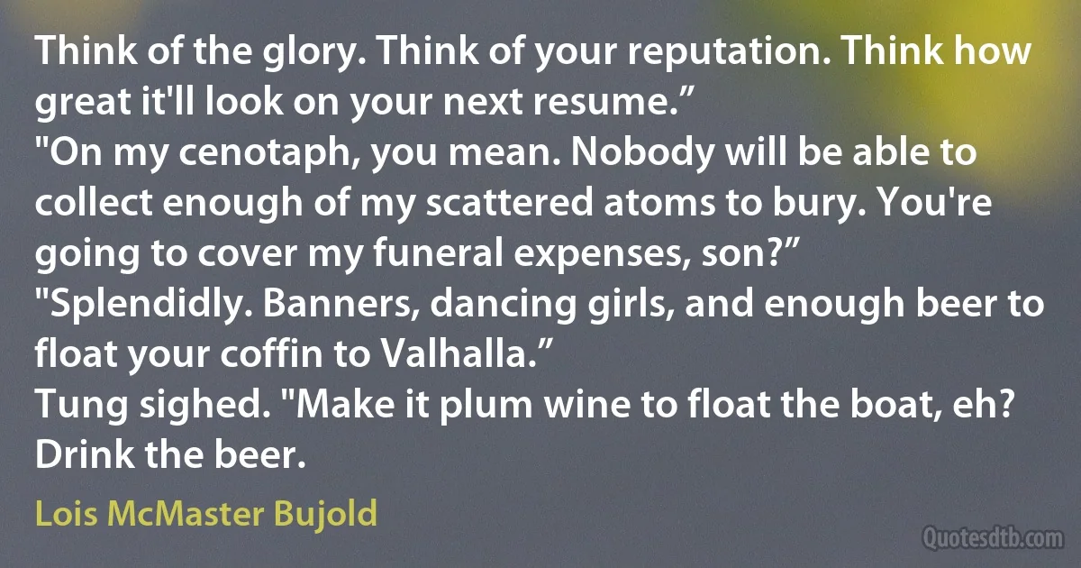 Think of the glory. Think of your reputation. Think how great it'll look on your next resume.”
"On my cenotaph, you mean. Nobody will be able to collect enough of my scattered atoms to bury. You're going to cover my funeral expenses, son?”
"Splendidly. Banners, dancing girls, and enough beer to float your coffin to Valhalla.”
Tung sighed. "Make it plum wine to float the boat, eh? Drink the beer. (Lois McMaster Bujold)