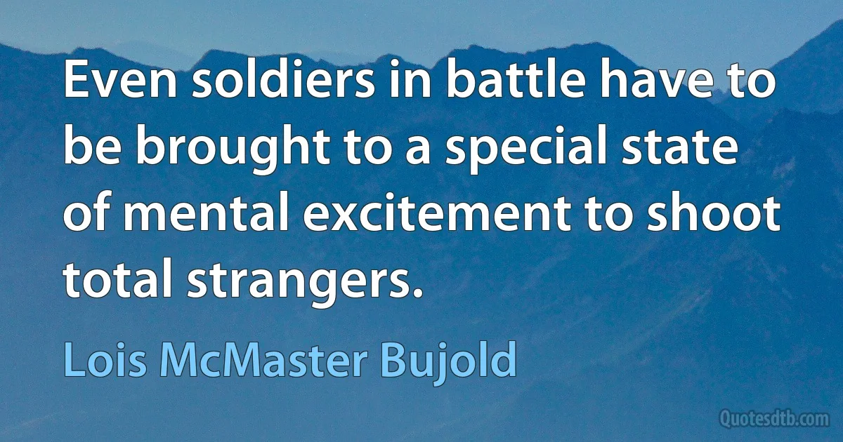 Even soldiers in battle have to be brought to a special state of mental excitement to shoot total strangers. (Lois McMaster Bujold)