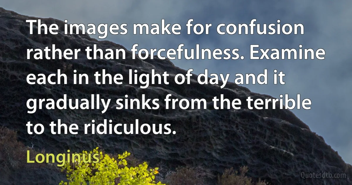 The images make for confusion rather than forcefulness. Examine each in the light of day and it gradually sinks from the terrible to the ridiculous. (Longinus)