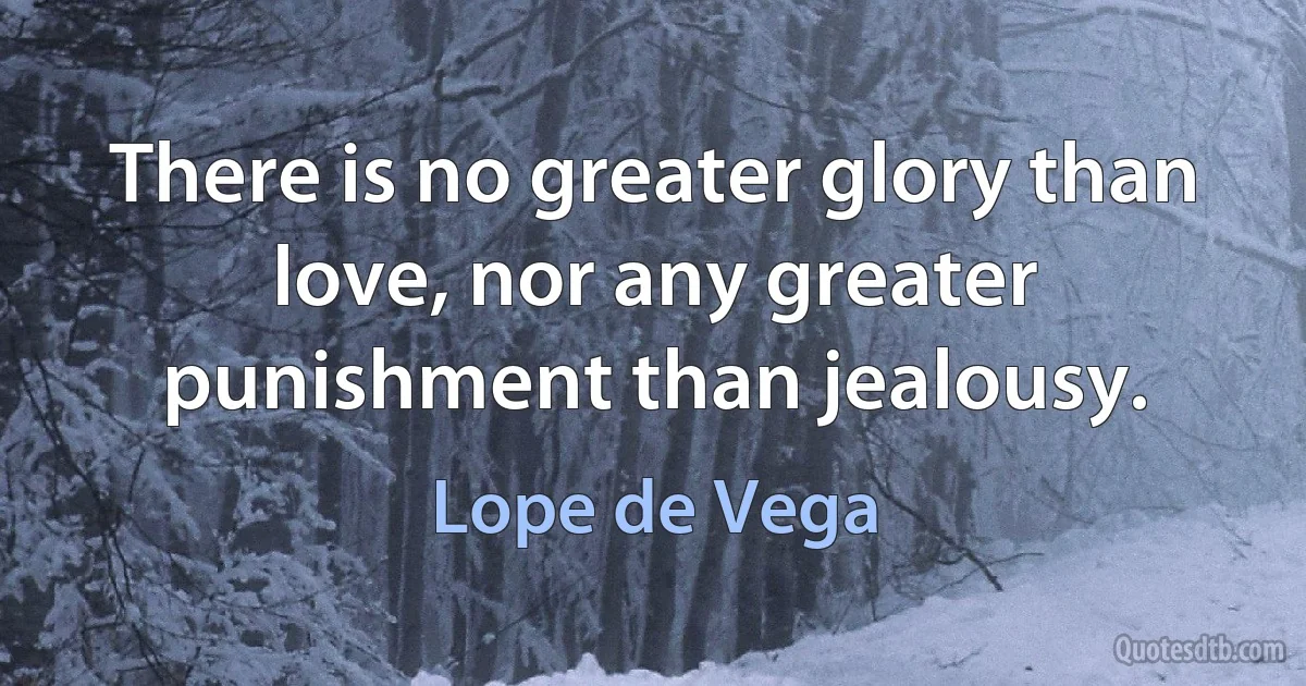 There is no greater glory than love, nor any greater punishment than jealousy. (Lope de Vega)