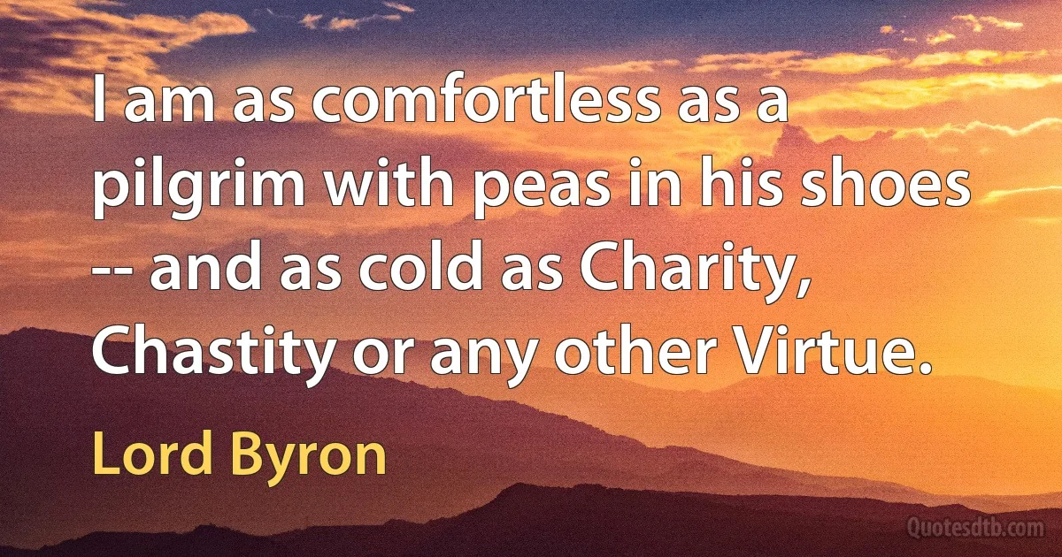 I am as comfortless as a pilgrim with peas in his shoes -- and as cold as Charity, Chastity or any other Virtue. (Lord Byron)