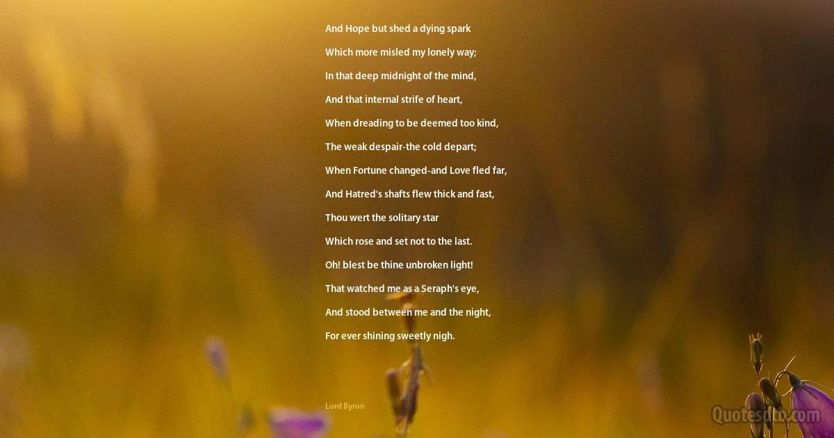 And Hope but shed a dying spark

Which more misled my lonely way;

In that deep midnight of the mind,

And that internal strife of heart,

When dreading to be deemed too kind,

The weak despair-the cold depart;

When Fortune changed-and Love fled far,

And Hatred's shafts flew thick and fast,

Thou wert the solitary star

Which rose and set not to the last.

Oh! blest be thine unbroken light!

That watched me as a Seraph's eye,

And stood between me and the night,

For ever shining sweetly nigh. (Lord Byron)