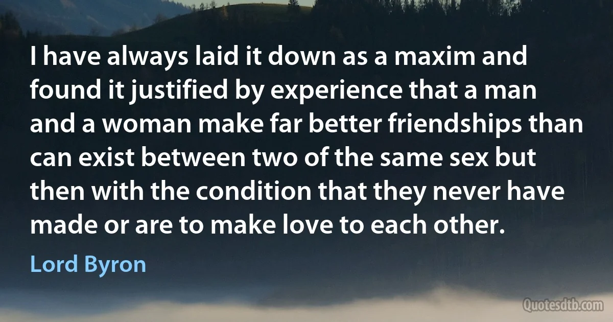 I have always laid it down as a maxim and found it justified by experience that a man and a woman make far better friendships than can exist between two of the same sex but then with the condition that they never have made or are to make love to each other. (Lord Byron)