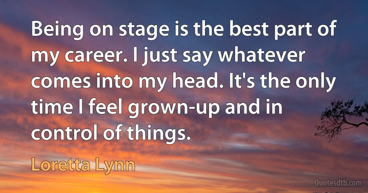 Being on stage is the best part of my career. I just say whatever comes into my head. It's the only time I feel grown-up and in control of things. (Loretta Lynn)