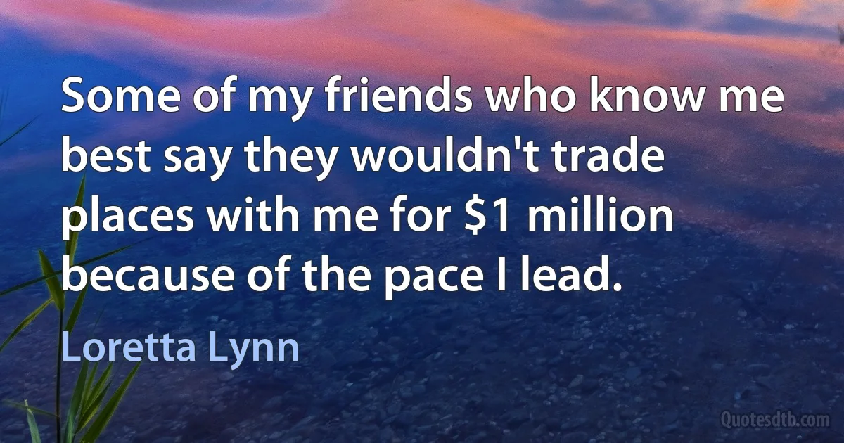 Some of my friends who know me best say they wouldn't trade places with me for $1 million because of the pace I lead. (Loretta Lynn)