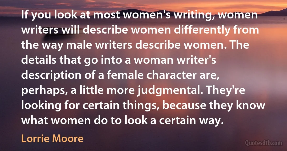 If you look at most women's writing, women writers will describe women differently from the way male writers describe women. The details that go into a woman writer's description of a female character are, perhaps, a little more judgmental. They're looking for certain things, because they know what women do to look a certain way. (Lorrie Moore)