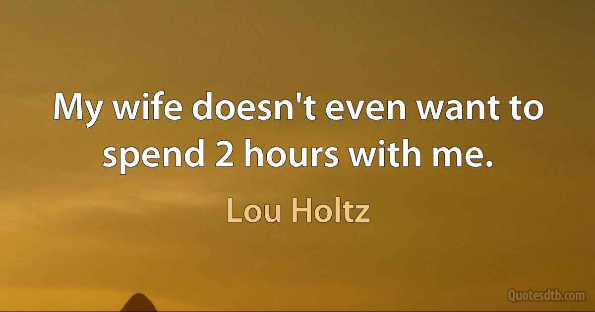 My wife doesn't even want to spend 2 hours with me. (Lou Holtz)