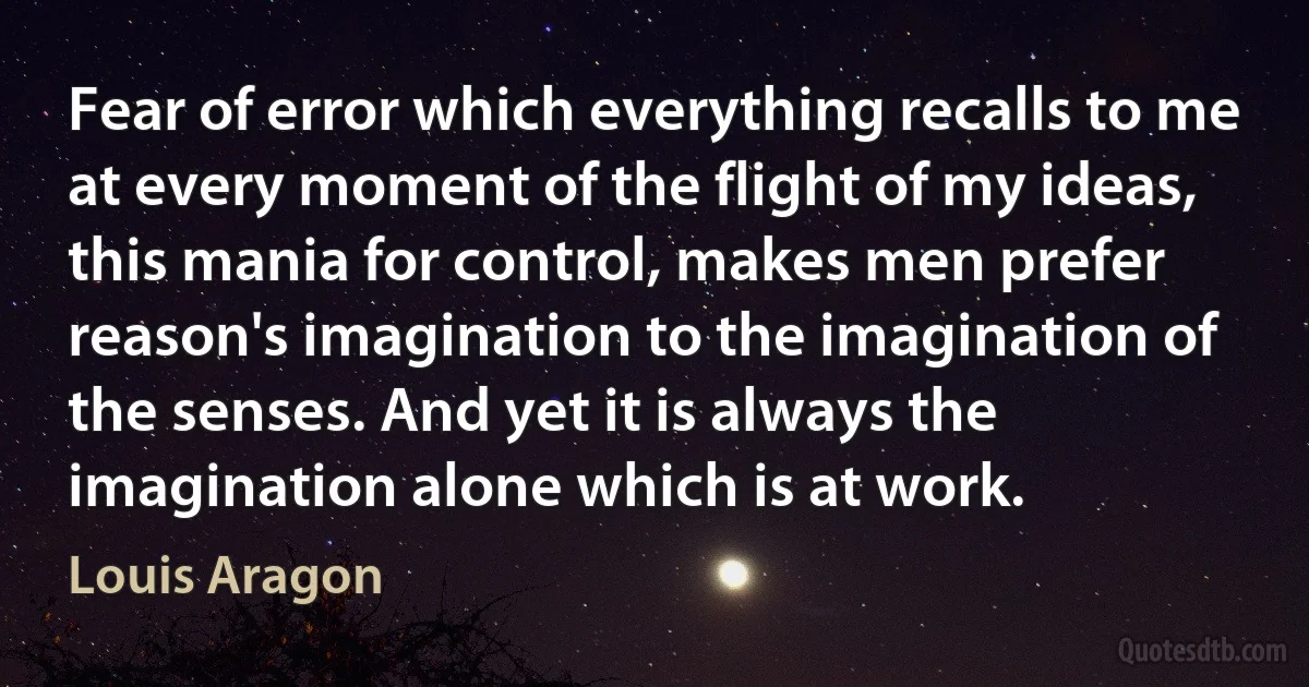 Fear of error which everything recalls to me at every moment of the flight of my ideas, this mania for control, makes men prefer reason's imagination to the imagination of the senses. And yet it is always the imagination alone which is at work. (Louis Aragon)