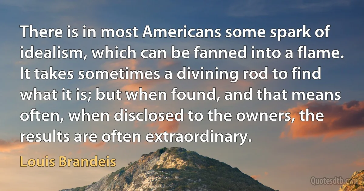 There is in most Americans some spark of idealism, which can be fanned into a flame. It takes sometimes a divining rod to find what it is; but when found, and that means often, when disclosed to the owners, the results are often extraordinary. (Louis Brandeis)