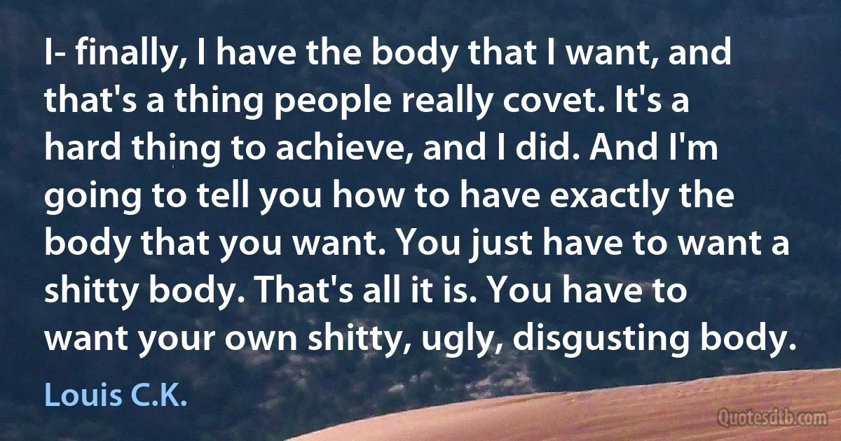 I- finally, I have the body that I want, and that's a thing people really covet. It's a hard thing to achieve, and I did. And I'm going to tell you how to have exactly the body that you want. You just have to want a shitty body. That's all it is. You have to want your own shitty, ugly, disgusting body. (Louis C.K.)