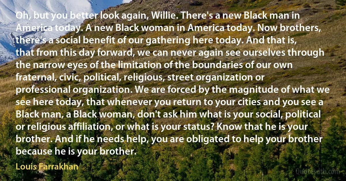 Oh, but you better look again, Willie. There's a new Black man in America today. A new Black woman in America today. Now brothers, there's a social benefit of our gathering here today. And that is, that from this day forward, we can never again see ourselves through the narrow eyes of the limitation of the boundaries of our own fraternal, civic, political, religious, street organization or professional organization. We are forced by the magnitude of what we see here today, that whenever you return to your cities and you see a Black man, a Black woman, don't ask him what is your social, political or religious affiliation, or what is your status? Know that he is your brother. And if he needs help, you are obligated to help your brother because he is your brother. (Louis Farrakhan)