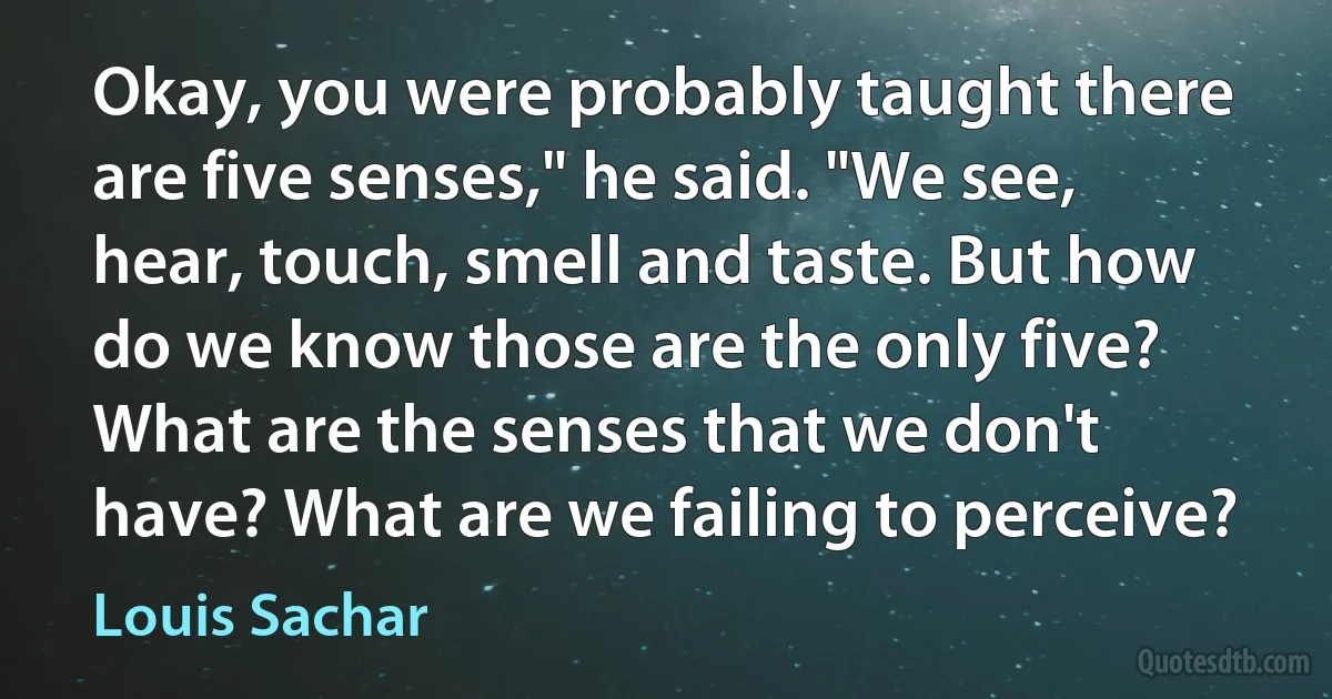 Okay, you were probably taught there are five senses," he said. "We see, hear, touch, smell and taste. But how do we know those are the only five? What are the senses that we don't have? What are we failing to perceive? (Louis Sachar)