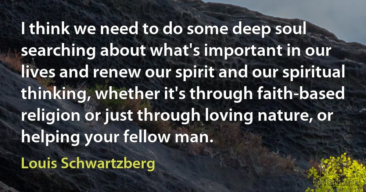 I think we need to do some deep soul searching about what's important in our lives and renew our spirit and our spiritual thinking, whether it's through faith-based religion or just through loving nature, or helping your fellow man. (Louis Schwartzberg)