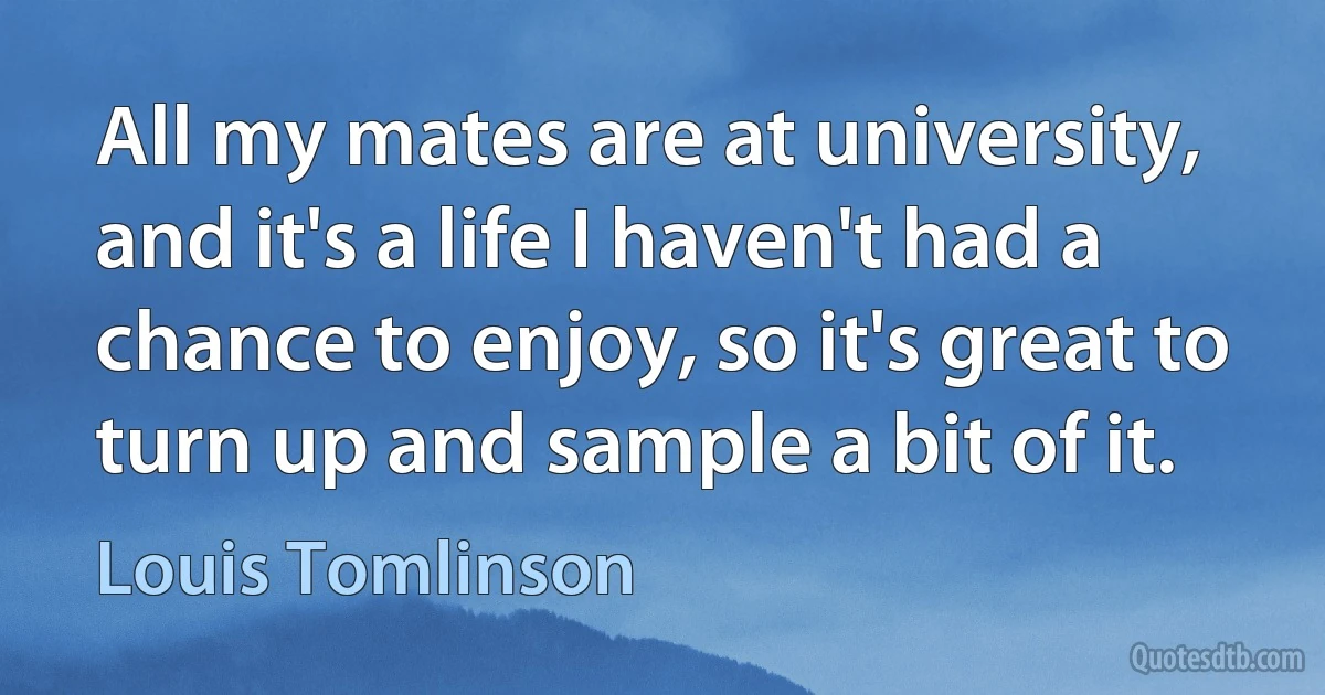 All my mates are at university, and it's a life I haven't had a chance to enjoy, so it's great to turn up and sample a bit of it. (Louis Tomlinson)