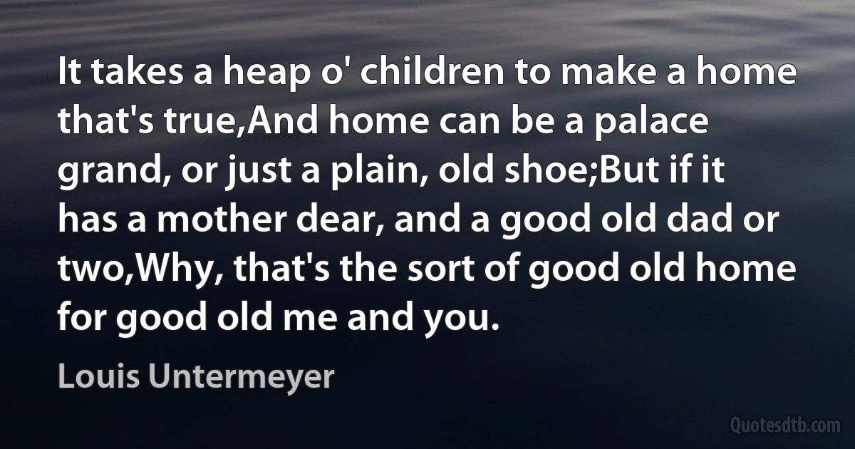 It takes a heap o' children to make a home that's true,And home can be a palace grand, or just a plain, old shoe;But if it has a mother dear, and a good old dad or two,Why, that's the sort of good old home for good old me and you. (Louis Untermeyer)