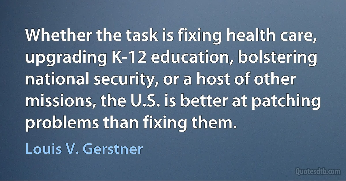 Whether the task is fixing health care, upgrading K-12 education, bolstering national security, or a host of other missions, the U.S. is better at patching problems than fixing them. (Louis V. Gerstner)