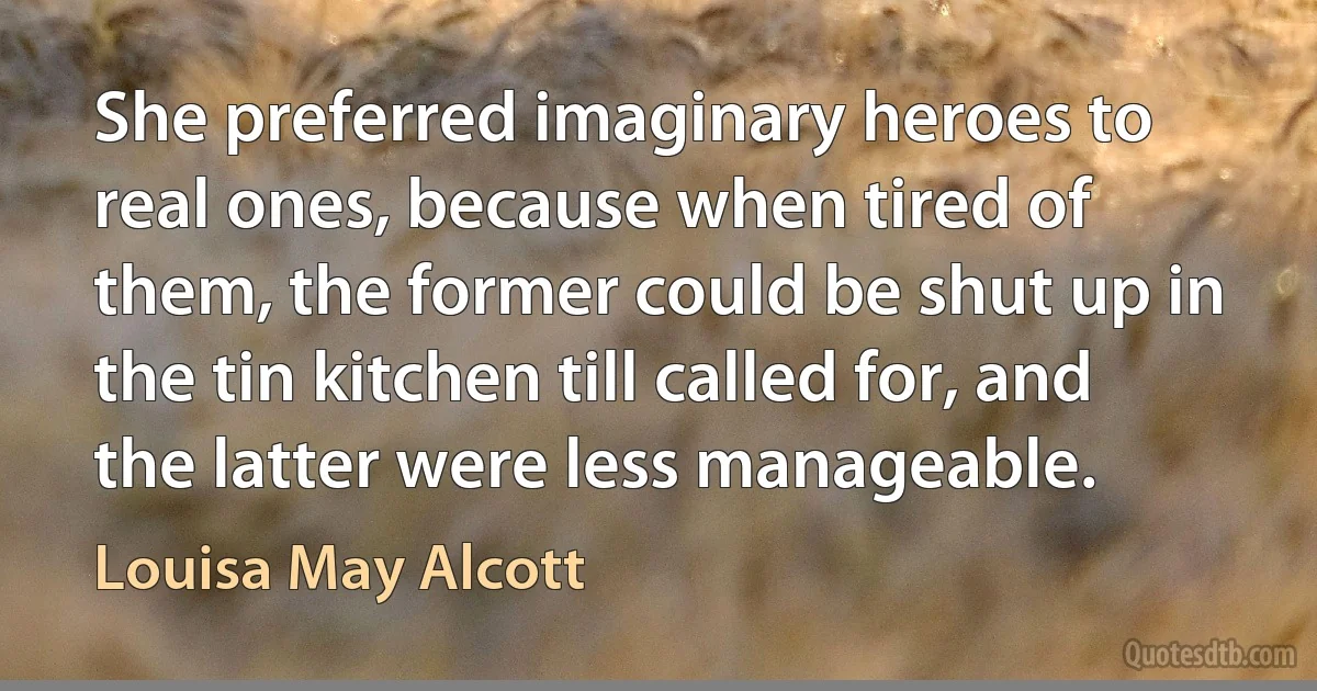 She preferred imaginary heroes to real ones, because when tired of them, the former could be shut up in the tin kitchen till called for, and the latter were less manageable. (Louisa May Alcott)